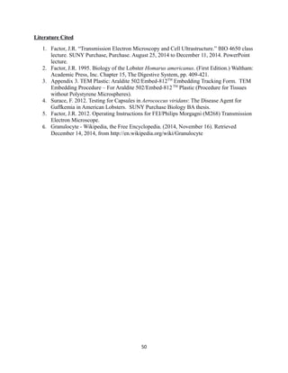 Literature Cited
1. Factor, J.R. “Transmission Electron Microscopy and Cell Ultrastructure.” BIO 4650 class
lecture. SUNY Purchase, Purchase. August 25, 2014 to December 11, 2014. PowerPoint
lecture.
2. Factor, J.R. 1995. Biology of the Lobster Homarus americanus. (First Edition.) Waltham:
Academic Press, Inc. Chapter 15, The Digestive System, pp. 409-421.
3. Appendix 3. TEM Plastic: Araldite 502/Embed-812TM
Embedding Tracking Form. TEM
Embedding Procedure – For Araldite 502/Embed-812TM
Plastic (Procedure for Tissues
without Polystyrene Microspheres).
4. Surace, F. 2012. Testing for Capsules in Aerococcus viridans: The Disease Agent for
Gaffkemia in American Lobsters. SUNY Purchase Biology BA thesis.
5. Factor, J.R. 2012. Operating Instructions for FEI/Philips Morgagni (M268) Transmission
Electron Microscope.
6. Granulocyte - Wikipedia, the Free Encyclopedia. (2014, November 16). Retrieved
December 14, 2014, from http://en.wikipedia.org/wiki/Granulocyte
50
 