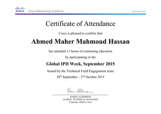 Certificate of Attendance
Cisco is pleased to confirm that
Ahmed Maher Mahmoud Hassan
has attended 11 hours of continuing education
by participating in the
Global IPD Week, September 2015
hosted by the Technical Field Engagement team
28th
September – 2nd
October 2015
KAREN ALDERSON
GLOBAL TECHNICAL MANAGER
Corporate Affairs, Cisco
 