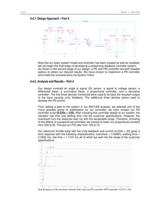 2006 ERNST & SAPUTRA
4.4.1. Design Approach – Part 4
Now that our basic system model and controller has been created as well as modeled,
we can begin the final stage of developing a closed loop feedback controller system.
As shown in the second stage of our design, a PD and PID controller are both feasible
options to obtain our desired results. We have chosen to implement a PD controller
and model the characteristics via System Vision.
4.4.2. Analysis and Results – Part 4
Our design involved an angle to signal (Q) sensor, a signal to voltage sensor, a
differential block, a summation block, a proportional controller, and a derivative
controller. The first three devices mentioned were used to tie back the resultant output
to the input causing unity feedback. The additional three devices where used to
develop the PD control.
From adding a pole to the system in our MATLAB analysis, we selected one of the
many possible points of stabilization for our controller; we have chosen our PD
controller to be (0.233s + 233). After including this controller design to our system, the
resultant rise time and settling time met the customer specifications. However, the
overshoot from the response was not with the acceptable range. Therefore, (knowing
of the effects of a proportional controller) we choose to lower our proportional constant
from 233 to 20. This put our P/D ratio from 100 to 10.
Our electronic throttle body with the unity feedback and control (0.233s + 20) gives a
time response with the following characteristics: overshoot = 7.4699%, settling time =
2.3333 ms, rise time = 1.1137 ms all of which lye well into the range of the customer
specifications.
Step Response of the electronic throttle body with our PD controller (PD Controller: 0.233s + 20)
 