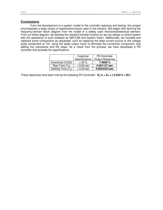 2006 ERNST & SAPUTRA
Conclusions
From the development of a system model to the controller selecting and testing, this project
encompassed a large variety of aspects/techniques used in the industry. We began with deriving the
frequency-domain block diagram from the model of a widely used mechanical/electrical element.
From our block diagram, we develop the resultant transfer function so we can design a control system
with the assistance of such software as MATLAB and System Vision. Additionally, we included and
replaced some components as requested, such as replacing the ideal current source to the voltage
pulse component at 12v, using the angle output motor to eliminate the conversion component, and
adding the inductance and the stops. As a result from the process, we have developed a PD
controller that exceeds the specifications:
Customer
Specifications
PD Controller
Output Response
Overshoot (%OS) < 25 % 7.4699 %
Rise Time (TR) < 0.05 sec 0.001137 sec
Settling Time (TS) < 0.25 sec 0.0023333 sec
These objectives have been met by the following PD Controller: KD*s + KP = ( 0.233*s + 20 )
 