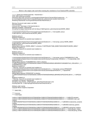 2006 ERNST & SAPUTRA
Below is the output code used when running the simulation of our finalized PD controller.
=====> Saved and checked schematic : theschematic.1
VHDL-AMS netlisting succeeded.
Generating Spice with command c:mentorgraphicsSystemVision4.2wvwin32binsvspice.exe -_ -h -
kc:mentorgraphicsSystemVision4.2standardwspice.cfg -gtheschematic.tempfile theschematic
Wirelisting theschematic into file genhdltheschematictheschematic.cir.
Warning: No ground node (Label a net GND)
Post-Processing...
0 error(s) and 1 warning(s) in file theschematic.cir.
Netlisting completed : theschematic
Simulating the design theschematic with the library Z:MyProjectsim_admstheschematicWORK_AMS41
---------------------------------------
c:mentorgraphicsSystemVision4.2simsystemvisionwin32/adms/v4.1_1.1/bin/vasetlib -prod pr
Z:MyProjectsim_admstheschematicWORK_AMS41
Modifying adms.ini
Modifying modelsim.ini
** Warning: vmap will not overwrite local modelsim.ini.
c:mentorgraphicsSystemVision4.2simsystemvisionwin32/adms/v4.1_1.1/bin/vamap -prod pr WORK_AMS41
Z:MyProjectsim_admstheschematicWORK_AMS41
Modifying adms.ini
Adding logical reference "WORK_AMS41" to directory "Z:MYPROJECTSIM_ADMSTHESCHEMATICWORK_AMS41"
Modifying modelsim.ini
** Warning: vmap will not overwrite local modelsim.ini.
Modifying adms.ini
Modifying modelsim.ini
** Warning: vmap will not overwrite local modelsim.ini.
c:mentorgraphicsSystemVision4.2simsystemvisionwin32/adms/v4.1_1.1/bin/vamap -prod pr FUNDAMENTALS_VDA
c:/mentorgraphics/SystemVision4.2/sim/systemvision/win32/Libraries/Fundamentals_VDA/lib/v4.1_1.1/Fundamentals_VDA
Modifying adms.ini
Adding logical reference "FUNDAMENTALS_VDA" to directory
"C:MENTORGRAPHICSSYSTEMVISION4.2SIMSYSTEMVISIONWIN32LIBRARIESFUNDAMENTALS_VDALIBV4.1_1.1
FUNDAMENTALS_VDA"
Modifying modelsim.ini
** Warning: vmap will not overwrite local modelsim.ini.
c:mentorgraphicsSystemVision4.2simsystemvisionwin32/adms/v4.1_1.1/bin/vamap -prod pr SPICE2VHD
c:/mentorgraphics/SystemVision4.2/sim/systemvision/win32/Libraries/Spice2VHD/lib/v4.1_1.1/Spice2VHD
Modifying adms.ini
Adding logical reference "SPICE2VHD" to directory
"C:MENTORGRAPHICSSYSTEMVISION4.2SIMSYSTEMVISIONWIN32LIBRARIESSPICE2VHDLIBV4.1_1.1SPICE2V
HD"
Modifying modelsim.ini
** Warning: vmap will not overwrite local modelsim.ini.
Compilation not required : theschematic
Simulating using cmd file : Z:/MyProject/sim_adms/theschematic/expt1.cmd
Including spice file : Z:MyProjectgenhdltheschematictheschematic.cir
Software under License
Copyright Mentor Graphics Corporation
***** ANALYSIS ....
***** 0 error(s).
***** 0 warning(s).
Loading C:MENTORGRAPHICSSYSTEMVISION4.2SIMSYSTEMVISIONWIN32ADMSV4.1_1.1LIBSSTD.standard
Loading C:MENTORGRAPHICSSYSTEMVISION4.2SIMSYSTEMVISIONWIN32ADMSV4.1_1.1LIBSIEEE.math_real
Loading
C:MENTORGRAPHICSSYSTEMVISION4.2SIMSYSTEMVISIONWIN32ADMSV4.1_1.1LIBSIEEE.fundamental_constants
Loading
C:MENTORGRAPHICSSYSTEMVISION4.2SIMSYSTEMVISIONWIN32ADMSV4.1_1.1LIBSIEEE.electrical_systems
Loading
C:MENTORGRAPHICSSYSTEMVISION4.2SIMSYSTEMVISIONWIN32ADMSV4.1_1.1LIBSIEEE.mechanical_systems
Loading C:MENTORGRAPHICSSYSTEMVISION4.2SIMSYSTEMVISIONWIN32EDULIBV4.1_1.1EDULIB.gear_r(ideal)
Loading C:MENTORGRAPHICSSYSTEMVISION4.2SIMSYSTEMVISIONWIN32EDULIBV4.1_1.1EDULIB.spring_r(linear)
 