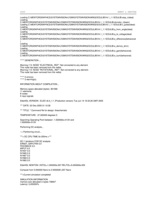 2006 ERNST & SAPUTRA
Loading C:MENTORGRAPHICSSYSTEMVISION4.2SIMSYSTEMVISIONWIN32EDULIBV4.1_1.1EDULIB.stop_r(ideal)
Loading
C:MENTORGRAPHICSSYSTEMVISION4.2SIMSYSTEMVISIONWIN32EDULIBV4.1_1.1EDULIB.dcmotor_r(basic)
Loading C:MENTORGRAPHICSSYSTEMVISION4.2SIMSYSTEMVISIONWIN32EDULIBV4.1_1.1EDULIB.v_pulse(ideal)
Loading
C:MENTORGRAPHICSSYSTEMVISION4.2SIMSYSTEMVISIONWIN32EDULIBV4.1_1.1EDULIB.q_from_angle(ideal)
Loading
C:MENTORGRAPHICSSYSTEMVISION4.2SIMSYSTEMVISIONWIN32EDULIBV4.1_1.1EDULIB.q_to_voltage(ideal)
Loading
C:MENTORGRAPHICSSYSTEMVISION4.2SIMSYSTEMVISIONWIN32EDULIBV4.1_1.1EDULIB.e_difference(behavioral
)
Loading
C:MENTORGRAPHICSSYSTEMVISION4.2SIMSYSTEMVISIONWIN32EDULIBV4.1_1.1EDULIB.e_deriv(s_dmn)
Loading
C:MENTORGRAPHICSSYSTEMVISION4.2SIMSYSTEMVISIONWIN32EDULIBV4.1_1.1EDULIB.e_gain(behavioral)
Loading
C:MENTORGRAPHICSSYSTEMVISION4.2SIMSYSTEMVISIONWIN32EDULIBV4.1_1.1EDULIB.e_sum(behavioral)
***** GENERATION ...
Warning 113: NODE "ELECTRICAL_REF": Not connected to any element.
This node has been removed from the netlist.
Warning 113: NODE "ROTATIONAL_REF": Not connected to any element.
This node has been removed from the netlist.
***** 0 error(s).
***** 2 warning(s).
INFORMATION ABOUT COMPILATION...
Memory space allocated (bytes): 361066
11 elements
8 nodes
0 input signals
EldoHDL VERSION : ELDO v6.4_1.1 (Production version) Tue Jun 14 16:32:26 GMT 2005
*** DATE: 02-Dec-2005 01:10:26
*** TITLE: * Command file for design: theschematic
TEMPERATURE : 27.000000 degrees C
Searching Operating Point between -1.000000e+013V and
1.000000e+013V
Performing DC analysis...
--> Partitioning circuit...
***> DC CPU TIME 0s 000ms <***
DC:1 iterations FOR DC analysis
ERNST_SAPUTRA 0.0
FEEDBACK 0.0
INPUT 0.0
N1N37 0.0
N1N65 0.0
N1N67 0.0
N1N69 0.0
N1N83 0.0
EldoHDL NEWTON: VNTOL=1.000000e-007 RELTOL=5.000000e-005
Compute from 0.000000 Nano to 2.500000E+007 Nano
***>Current simulation completed
SIMULATION INFORMATION
memory size allocated in bytes 738947
Latency: 0.000000%
 