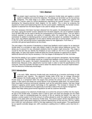 2006 ERNST & SAPUTRA
1.0.0. Abstract
his project report examines the design of an electronic throttle body and applies a control
system to stabilize and control the response. This design can be broken up into four primary
categories. The initial stage is to obtain information about the system and organize the
material in a manner useful for control development (identifying the transfer function). This involves
developing the frequency-domain block diagram for the system. This is done by analyzing the
equations of motion and implementing them into the current system. Additionally, the transfer function
equation is obtained from the block diagram to be used for design and modeling.
Once the necessary information has been obtained from the system, the development of a controller
can begin. Using the transfer function obtained from the block diagram, the use of software analysis
(such as MATLAB) can be used to identify the characteristics of the existing system. This can allow a
controls engineer to encounter any points of instability within the system that may have been
overlooked. In addition to identifying points of concern within the system (ie: oscillation from poles on
the jù axis), the software application can be used to identify what type of control system, whether it is
P, PD, PI, or PID, will and will not be a reasonable means for their application. From there, a
controller with general specifications can be chosen.
The next stage in the process of developing a closed loop feedback control system for an electronic
throttle body is to simulate an open loop system model of the plant without additional control. This
allows you to account for any unforeseen problems that the system might encounter. This stage is
crucial for the fact that you identify the limitations of your model (ie: the min to max position of the
plate angle). An open loop system model will allow the controls engineer an opportunity to identify
additional elements that may be necessary in the final stages of development for their controller.
Now that the stability of your system is identified in a static and dynamic atmosphere, the final design
can be developed. The final design would be a closed loop feedback control system. After including
the controller to the system, the system characteristics (ie: rise time, overshoot) may not be at the
desired level. Because of this, adjustments must be made in order to meet the specifications of the
consumer. Once the controller has been tuned to obtain the desired result, the actual implementation
onto the electronic throttle body would begin.
2.0.0. Introduction
n the early 1980s, electronic throttle body was introduced as a transition technology to fully
electronic port injection. The electronic throttle body (ETB) has no linkage connection
between the throttle pedal and ETB is required the use of an electric actuator motor. The
throttle body is a component within the engine that controls the amount of air into the induction
system. It also opens and closes the control device of the accelerator pedal effort. For several years,
there have been numerous commercial industries, such as the automotive industry, that has a large
interest in applying control system technology to this application. The increase in interest for this
application can be contributed to the opportunity to provide a state-of-the-art engine management
system that helps satisfy governmental regulations as well as customer demands.
The primary purpose of an electronic throttle body is to control the amount of airflow into the engine.
As part of the throttle body, a butterfly valve is used to open and close the passage into the intake
manifold in order to increase/decrease the volume of the air entering the engine. Our task is to
develop a control system to limit the amount of airflow allowed to enter the engine by adjusting the
position of the plate within the electronic throttle body. The control system will be required to obtain
the desired output rating while meeting the customer specifications for the rise time (<50 ms), settling
time (<250 ms), and overshoot (<25%) of the step response to the overall system. The specifications
for our specific controller design are: <25% overshoot, a settling time of <250ms, and a rise time of <
50ms.
 