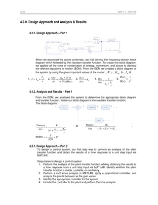 2006 ERNST & SAPUTRA
4.0.0. Design Approach and Analysis & Results
4.1.1. Design Approach – Part 1
When we examined the above schematic, we first derived the frequency-domain block
diagram which followed by the resultant transfer function. To create this block diagram,
we applied all the rules of conservation of energy, momentum, and torque to develop
the relevant equations of motion (EOM). From the EOM we created a block diagram of
the system by using the given important values of the model: i, tK ,r , spK , mJ , pJ ,θ.
1. p
m
J
J J
r
= + 2. ( )
1 ( ) ( )
TK G sOut
In G s H s
+
=
+
3. ( )
( )
T
s
K
i s
τ
= 4. ( ) 1
( ) p
m
s
Js
J
r
θ
τ
=
+
5. 2
( ) 1
( )
s
s s
θ
θ
=
4.1.2. Analysis and Results – Part 1
From the EOM, we analyzed the system to determine the appropriate block diagram
and transfer function. Below our block diagram is the resultant transfer function.
The block diagram:
r
K
s
r
J
J
K
spp
m
t
++
=
2
)(
i(s)
Theta(s) or
sppm
t
KsJrJ
rK
++
= 2
)(i(s)
Theta(s) ,
where 17
059.
1
≈=r
4.2.1. Design Approach – Part 2
To design a control system, our first step was to perform an analysis of the plant
transfer function and obtain the results of a time response to a unit step input via
MATLAB.
Steps taken to design a control system:
1. Perform the analysis of the plant transfer function whiling obtaining the results to
a time response from a unit step input via MATLAB. Identify whether the plant
transfer function is stable, unstable, or oscillatory.
2. Perform a root locus analysis in MATLAB, apply a proportional controller, and
analyze the plants behavior as the gain varies.
3. Identify the appropriate controller for the system.
4. Include the controller to the plant and perform the time analysis.
 