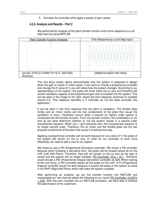2006 ERNST & SAPUTRA
5. Simulate the controller while apply a sweep of gain values.
4.2.2. Analysis and Results – Part 2
We performed an analysis of the plant transfer function and a time response to a unit
step input by using MATLAB.
The root locus shown above demonstrates how the system is expected to design
when the gain is varied. In other words, if you were to include a proportional controller
and change the K value of it, you will notice how the system changes. According to our
representation of the system, the poles will never leave the jω axis and therefore will
remain oscillatory regards of the proportional gain that is included into the system. This
can be seen in the image to the right, where the time response continues to oscillate
around 0.5. This response identifies a P controller as not the ideal controller this
application.
It can be seen in the time response that the plant is oscillatory. The throttle plate
inertia and dc motor inertia are the two components of the plant that cause the
oscillation to occur. Oscillation occurs when a second (or higher) order system is
introduced into the transfer function. From the transfer function, the combination of Jm
and Jp are what determine whether or not the system results in a second order
characteristic equation. When (Jm + Jp/r) becomes zero, the characteristic equation is
no longer second order. Therefore, the dc motor and the throttle plate are the two
physical components of the plant that cause it to behave this way.
Applying a proportional controller will not work because for any value of ‘k’ the poles of
the system will remain on the jω axis. In order for our controller to work more
effectively, we need to add a zero to our system.
We chose to use a PD (Proportional Derivative) controller. We chose a PD controller
because when including a derivative term, the poles will be located would be on the
LHP (Left Half Plane). Therefore, they will not remain on the jω axis as the gain is
varied and the system will no longer oscillate. PD Controller: (KDs + KP). Someone
could include a PID (Proportional Integral Derivative) controller as well. When looking
at the root locus, a PID controller places all the poles on the LHP. A PI (Proportional
Integral) controller would not work because it causes the poles of the system to result
in the RHP (Right Half Plane) which will make the system unstable.
After performing an analysis, we put the transfer function into MATLAB and
manipulated our zero that we added the following to our result: PD Controller: (0.233*s
+ 233). With this zero included into our MATLAB simulation, we were able to achieve
the specification of the customers.
Plant Transfer Function Analysis: Time Response to a Unit Step Input:
sys=tf([-.0187],[(-4.0295*10^-6) 0 -.003182]);
rltool(sys)
(additional option with rltool)
 