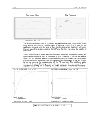 2006 ERNST & SAPUTRA
Root Locus Editor Step Response
PD Controller: (KDs + KP)
The next controller we chose to look into is a proportional/derivate PD controller. When
using such a controller, it includes a pole to existing system. This is ideal for our
application because when the zero is place into the appropriate location, it will cause
the root locus lines to converge into the LHP and therefore increasing the stability of
our model.
After a location was found for the pole, we looked at the step response to identify the
system’s characteristics. With an overshoot of 14%, a rise time of 3.8 ms. and a settle
time of 25 ms, adding a pole at our desired location should exceed the specifications
from the customer. Below are three examples different attempts our group ran through
to end up learning the characteristics of the PD controller. The root locus editor
displays that result. Choosing gains for the controller and then simulates it. If you
adjust the value of Kp and Kt properly, you will be able to the customer specifications.
With Kd = .5 and Kp = .5* 10 = 5 With Kd = .005 and Kp = .005* 10 = 5
Transfer function:
0.5358 s + 5.358
--------------------------------
4.03e-006 s^2 + 0.5358 s + 5.361
Transfer function:
0.005358 s + 0.05358
------------------------------------
4.03e-006 s^2 + 0.005358 s + 0.05676
With Kd = .00005 and Kp = .00005* 10 = 5
 