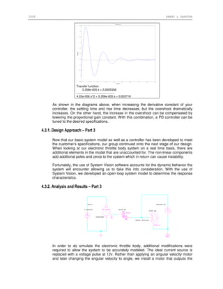 2006 ERNST & SAPUTRA
Transfer function:
5.358e-005 s + 0.0005358
---------------------------------------
4.03e-006 s^2 + 5.358e-005 s + 0.003718
As shown in the diagrams above, when increasing the derivative constant of your
controller, the settling time and rise time decreases, but the overshoot dramatically
increases. On the other hand, the increase in the overshoot can be compensated by
lowering the proportional gain constant. With this combination, a PD controller can be
tuned to the desired specifications.
4.3.1. Design Approach – Part 3
Now that our basic system model as well as a controller has been developed to meet
the customer’s specifications, our group continued onto the next stage of our design.
When looking at our electronic throttle body system on a real time basis, there are
additional elements in the model that are unaccounted for. The non-linear components
add additional poles and zeros to the system which in return can cause instability.
Fortunately, the use of System Vision software accounts for the dynamic behavior the
system will encounter allowing us to take this into consideration. With the use of
System Vision, we developed an open loop system model to determine the response
characteristics.
4.3.2. Analysis and Results – Part 3
In order to do simulate the electronic throttle body, additional modifications were
required to allow the system to be accurately modeled. The ideal current source is
replaced with a voltage pulse at 12v. Rather than applying an angular velocity motor
and later changing the angular velocity to angle, we install a motor that outputs the
 