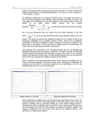 2006 ERNST & SAPUTRA
angle thus eliminating the previously shown conversion block. This motor contains the
following specifications: D=0, Winding Resistance = 2.8, Inertia = 4E-6, Inductance =
1.1E-3, and KT = 0.0187.
An additional modification is a rotational reference stop. This allows the system to
mimic the actual application into a System Vision simulation with better accuracy. The
final stage of our modification to our block diagram of the system was to ignore the
affects of the plate inertia. When looking into the original
equation,
r
K
s
r
J
J
K
spp
m
t
++
=
2
)(
i(s)
Theta(s)
you will notice that the inertia from the plate,
Jp, is far less significant than the inertia from the motor. Because of the fact
that 17
059.
1
≈=r , Jp can be ignored without viewing any significant difference in our
system. The reason for ignoring the additional component of our system is due to the
processing capabilities of our software (System Vision). Every time an additional
component is included, the software creates a sweep of every part in relation to the
other parts in the system. There every time an additional part is implemented, the
system has more to processing sweeps to account for.
Since System Vision accounts for the non-ideal situation, we can not duplicate the
oscillatory behavior shown previously in MATLAB. The ideal simulation in MATLAB
(root locus plot) demonstrates how the poles lie upon the jω axis. In the non-ideal
situation, this would not be the case. The pole would be drawn more into the left hand
plane (LHP), thus causing the oscillatory behavior to be reduced.
When variations of the input parameters where for the motor are changed, you can
notice a significant change in the how the plate reacts. Adjusting the magnitude, for
example, you will notice the overshoot response to act accordingly (a rise in the
magnitude will result in a rise in the overshoot).
Angular Velocity vs. Time Plot Bode Plots (Magnitude and Phase)
When replacing the voltage source with the previously used ideal current source, the
oscillatory behavior returns. The characteristics of the ideal current source cause the
system to behave more as expected. Adding the more realistic voltage source is
essentially the same as adding a zero on the LHP. A zero would cause the root locus
line to converge more into the LHP, therefore increasing the system’s stability. The
inductive contribution from the motor could also be an additional factor in the
contribution of stabilizing the system.
 