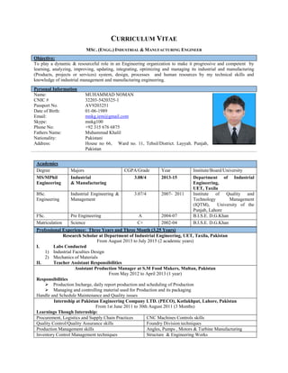 CURRICULUM VITAE
MSC. (ENGG.) INDUSTRIAL & MANUFACTURING ENGINEER
Objective:
To play a dynamic & resourceful role in an Engineering organization to make it progressive and competent by
learning, analyzing, improving, updating, integrating, optimizing and managing its industrial and manufacturing
(Products, projects or services) system, design, processes and human resources by my technical skills and
knowledge of industrial management and manufacturing engineering.
Professional Experience: Three Years and Three Month (3.25 Years)
Research Scholar at Department of Industrial Engineering, UET, Taxila, Pakistan
From August 2013 to July 2015 (2 academic years)
I. Labs Conducted
1) Industrial Faculties Design
2) Mechanics of Materials
II. Teacher Assistant Responsibilities
Assistant Production Manager at S.M Food Makers, Multan, Pakistan
From May 2012 to April 2013 (1 year)
Responsibilities
 Production Incharge, daily report production and scheduling of Production
 Managing and controlling material used for Production and its packaging
Handle and Schedule Maintenance and Quality issues
Internship at Pakistan Engineering Company LTD. (PECO), Kotlakhpat, Lahore, Pakistan
From 1st June 2011 to 30th August 2011 (3 Months)
Learnings Though Internship:
Procurement, Logistics and Supply Chain Practices CNC Machines Controls skills
Quality Control/Quality Assurance skills Foundry Division techniques
Production Management skills Angles, Pumps , Motors & Turbine Manufacturing
Inventory Control Management techniques Structure & Engineering Works
Personal Information
Name:
CNIC #
Passport No.
Date of Birth:
Email:
Skype:
Phone No:
Fathers Name:
Nationality:
Address:
MUHAMMAD NOMAN
32203-5420325-1
AV9203251
01-06-1989
mnkg.iem@gmail.com
mnkg100
+92 315 676 6875
Muhammad Khalil
Pakistani
House no 66, Ward no. 11, Tehsil/District. Layyah. Punjab,
Pakistan
Academics
Degree Majors CGPA/Grade Year Institute/Board/University
MS/MPhil
Engineering
Industrial
& Manufacturing
3.08/4 2013-15 Department of Industrial
Engineering,
UET, Taxila
BSc.
Engineering
Industrial Engineering &
Management
3.07/4 2007- 2011 Institute of Quality and
Technology Management
(IQTM), University of the
Punjab, Lahore
FSc. Pre Engineering A 2004-07 B.I.S.E. D.G.Khan
Matriculation Science C+ 2002-04 B.I.S.E. D.G.Khan
 
