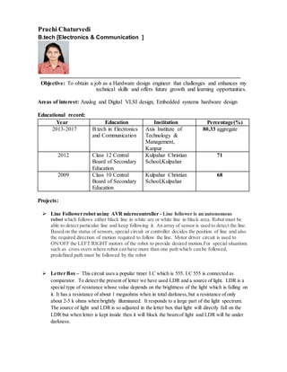 Prachi Chaturvedi
B.tech [Electronics & Communication ]
Objective: To obtain a job as a Hardware design engineer that challenges and enhances my
technical skills and offers future growth and learning opportunities.
Areas of interest: Analog and Digital VLSI design, Embedded systems hardware design
Educational record:
Year Education Institution Percentage(%)
2013-2017 B.tech in Electronics
and Communication
Axis Institute of
Technology &
Management,
Kanpur
80.33 aggregate
2012 Class 12 Central
Board of Secondary
Education
Kulpahar Christian
School,Kulpahar
71
2009 Class 10 Central
Board of Secondary
Education
Kulpahar Christian
School,Kulpahar
68
Projects:
 Line Follower robot using AVR microcontroller - Line follower is an autonomous
robot which follows either black line in white are or white line in black area. Robot must be
able to detect particular line and keep following it. An array of sensor is used to detect the line.
Based on the status of sensors, special circuit or controller decides the position of line and also
the required direction of motion required to follow the line. Motor driver circuit is used to
ON/OFF the LEFT/RIGHT motors of the robot to provide desired motion.For special situations
such as cross overs where robot can have more than one path which can be followed,
predefined path must be followed by the robot
 Letter Box – This circuit uses a popular timer I.C which is 555. I.C 555 is connected as
comparator. To detect the present of letter we have used LDR and a source of light. LDR is a
special type of resistance whose value depends on the brightness of the light which is falling on
it. It has a resistance of about 1 megaohms when in total darkness,but a resistance of only
about 2-5 k ohms when brightly illuminated. It responds to a large part of the light spectrum.
The source of light and LDR is so adjusted in the letter box that light will directly fall on the
LDR but when letter is kept inside then it will block the beam of light and LDR will be under
darkness.
 