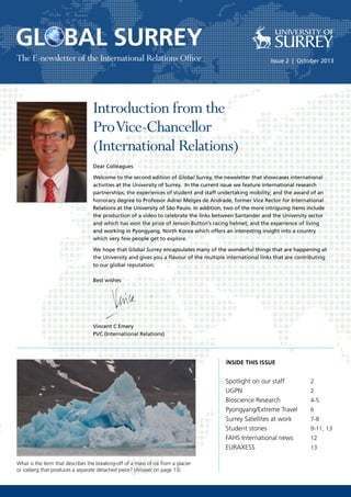 The E-newsletter of the International Relations Office Issue 2 | October 2013
INSIDE THIS ISSUE
Spotlight on our staff		 2
UGPN				2
Bioscience Research		 4-5
Pyongyang/Extreme Travel	 6
Surrey Satellites at work	 7-8
Student stories			 9-11, 13
FAHS International news 	 12
EURAXESS			 13
Dear Colleagues
Welcome to the second edition of Global Surrey, the newsletter that showcases international
activities at the University of Surrey. In the current issue we feature international research
partnerships; the experiences of student and staff undertaking mobility; and the award of an
honorary degree to Professor Adnei Melges de Andrade, former Vice Rector for International
Relations at the University of São Paulo. In addition, two of the more intriguing items include
the production of a video to celebrate the links between Santander and the University sector
and which has won the prize of Jenson Button’s racing helmet; and the experience of living
and working in Pyongyang, North Korea which offers an interesting insight into a country
which very few people get to explore.
We hope that Global Surrey encapsulates many of the wonderful things that are happening at
the University and gives you a flavour of the multiple international links that are contributing
to our global reputation.
Best wishes
Vincent C Emery
PVC (International Relations)
What is the term that describes the breaking-off of a mass of ice from a glacier
or iceberg that produces a separate detached piece? (Answer on page 13)
Introduction from the
ProVice-Chancellor
(International Relations)
 