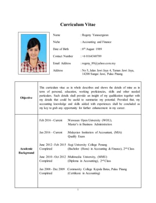 1
Curriculum Vitae
Name : Rogeny Yanasergaran
Niche : Accounting and Finance
Date of Birth : 8th August 1989
Contact Number : +6 0164340789
Email Address : rogeny_89@yahoo.com.my
Address : No 5, Jalan Jawi Jaya 4, Taman Jawi Jaya,
14200 Sungai Jawi, Pulau Pinang.
Objective
This curriculum vitae as in whole describes and shows the details of mine as in
term of personal, education, working proficiencies, skills and other needed
particulars. Such details shall provide an insight of my qualification together with
my details that could be useful to summarize my potential. Provided that, my
accounting knowledge and skills added with experiences shall be concluded as
my key to grab any opportunity for further enhancement in my career.
Academic
Background
Feb 2016 - Current :Wawasan Open University (WOU),
Master’s in Business Administration
Jan 2016 – Current :Malaysian Institution of Accountant, (MIA)
Qualify Exam
June 2012 - Feb 2015 :Segi University College Penang
Completed (Bachelor (Hons) in Accounting & Finance), 2nd Class
June 2010 - Oct 2012 :Multimedia University, (MMU)
Completed (Diploma in Accounting), 2nd Class
Jan 2008 - Dec 2009 :Community College Kepala Batas, Pulau Pinang
Completed (Certificate in Accounting)
 