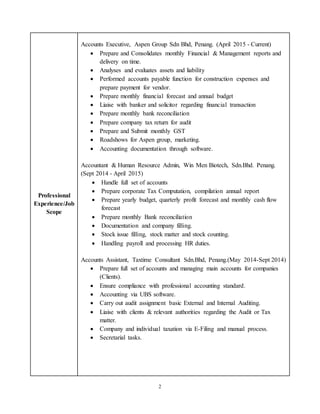2
Professional
Experience/Job
Scope
Accounts Executive, Aspen Group Sdn Bhd, Penang. (April 2015 - Current)
 Prepare and Consolidates monthly Financial & Management reports and
delivery on time.
 Analyses and evaluates assets and liability
 Performed accounts payable function for construction expenses and
prepare payment for vendor.
 Prepare monthly financial forecast and annual budget
 Liaise with banker and solicitor regarding financial transaction
 Prepare monthly bank reconciliation
 Prepare company tax return for audit
 Prepare and Submit monthly GST
 Roadshows for Aspen group, marketing.
 Accounting documentation through software.
Accountant & Human Resource Admin, Win Men Biotech, Sdn.Bhd. Penang.
(Sept 2014 - April 2015)
 Handle full set of accounts
 Prepare corporate Tax Computation, compilation annual report
 Prepare yearly budget, quarterly profit forecast and monthly cash flow
forecast
 Prepare monthly Bank reconciliation
 Documentation and company filling.
 Stock issue filling, stock matter and stock counting.
 Handling payroll and processing HR duties.
Accounts Assistant, Taxtime Consultant Sdn.Bhd, Penang.(May 2014-Sept 2014)
 Prepare full set of accounts and managing main accounts for companies
(Clients).
 Ensure compliance with professional accounting standard.
 Accounting via UBS software.
 Carry out audit assignment basic External and Internal Auditing.
 Liaise with clients & relevant authorities regarding the Audit or Tax
matter.
 Company and individual taxation via E-Filing and manual process.
 Secretarial tasks.
 