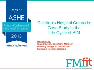 Children's Hospital Colorado:
Case Study in the
Life Cycle of BIM
Presented by:
Paula Davison, Operations Manager
Planning, Design & Construction
Children’s Hospital Colorado
 