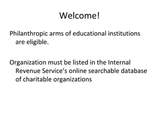 Welcome!
Philanthropic arms of educational institutions
are eligible.
Organization must be listed in the Internal
Revenue Service’s online searchable database
of charitable organizations
 