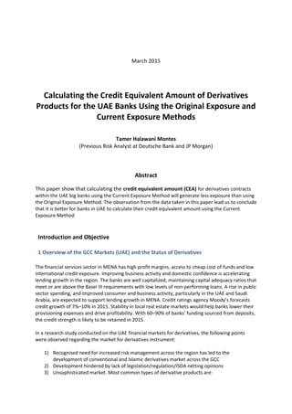 March 2015
Calculating the Credit Equivalent Amount of Derivatives
Products for the UAE Banks Using the Original Exposure and
Current Exposure Methods
Tamer Halawani Montes
(Previous Risk Analyst at Deutsche Bank and JP Morgan)
Abstract
This paper show that calculating the credit equivalent amount (CEA) for derivatives contracts
within the UAE big banks using the Current Exposure Method will generate less exposure than using
the Original Exposure Method. The observation from the data taken in this paper lead us to conclude
that it is better for banks in UAE to calculate their credit equivalent amount using the Current
Exposure Method
Introduction and Objective
1 Overview of the GCC Markets (UAE) and the Status of Derivatives
The financial services sector in MENA has high profit margins, access to cheap cost of funds and low
international credit exposure. Improving business activity and domestic confidence is accelerating
lending growth in the region. The banks are well capitalized, maintaining capital adequacy ratios that
meet or are above the Basel III requirements with low levels of non-performing loans. A rise in public
sector spending, and improved consumer and business activity, particularly in the UAE and Saudi
Arabia, are expected to support lending growth in MENA. Credit ratings agency Moody’s forecasts
credit growth of 7%–10% in 2015. Stability in local real estate markets would help banks lower their
provisioning expenses and drive profitability. With 60–90% of banks’ funding sourced from deposits,
the credit strength is likely to be retained in 2015
In a research study conducted on the UAE financial markets for derivatives, the following points
were observed regarding the market for derivatives instrument:
1) Recognised need for increased risk management across the region has led to the
development of conventional and Islamic derivatives market across the GCC
2) Development hindered by lack of legislation/regulation/ISDA netting opinions
3) Unsophisticated market. Most common types of derivative products are:
 