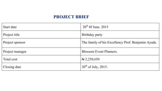 PROJECT BRIEF
Start date 20th 0f June. 2015
Project title Birthday party
Project sponsor The family of his Excellency Prof. Benjamin Ayade.
Project manager Blossom Event Planners.
Total cost N 2,250,650
Closing date 30th of July, 2015.
 