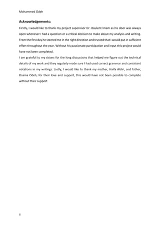Mohammed Odeh
ii
Acknowledgements:
Firstly, I would like to thank my project supervisor Dr. Boulent Imam as his door was always
open whenever I had a question or a critical decision to make about my analysis and writing.
From the first day he steered me in the right direction and trusted that I would put in sufficient
effort throughout the year. Without his passionate participation and input this project would
have not been completed.
I am grateful to my sisters for the long discussions that helped me figure out the technical
details of my work and they regularly made sure I had used correct grammar and consistent
notations in my writings. Lastly, I would like to thank my mother, Haifa Aldiri, and father,
Osama Odeh, for their love and support, this would have not been possible to complete
without their support.
 
