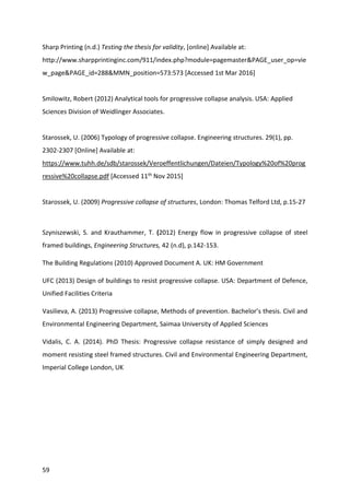 59
Sharp Printing (n.d.) Testing the thesis for validity, [online] Available at:
http://www.sharpprintinginc.com/911/index.php?module=pagemaster&PAGE_user_op=vie
w_page&PAGE_id=288&MMN_position=573:573 [Accessed 1st Mar 2016]
Smilowitz, Robert (2012) Analytical tools for progressive collapse analysis. USA: Applied
Sciences Division of Weidlinger Associates.
Starossek, U. (2006) Typology of progressive collapse. Engineering structures. 29(1), pp.
2302-2307 [Online] Available at:
https://www.tuhh.de/sdb/starossek/Veroeffentlichungen/Dateien/Typology%20of%20prog
ressive%20collapse.pdf [Accessed 11th Nov 2015]
Starossek, U. (2009) Progressive collapse of structures, London: Thomas Telford Ltd, p.15-27
Szyniszewski, S. and Krauthammer, T. (2012) Energy flow in progressive collapse of steel
framed buildings, Engineering Structures, 42 (n.d), p.142-153.
The Building Regulations (2010) Approved Document A. UK: HM Government
UFC (2013) Design of buildings to resist progressive collapse. USA: Department of Defence,
Unified Facilities Criteria
Vasilieva, A. (2013) Progressive collapse, Methods of prevention. Bachelor’s thesis. Civil and
Environmental Engineering Department, Saimaa University of Applied Sciences
Vidalis, C. A. (2014). PhD Thesis: Progressive collapse resistance of simply designed and
moment resisting steel framed structures. Civil and Environmental Engineering Department,
Imperial College London, UK
 