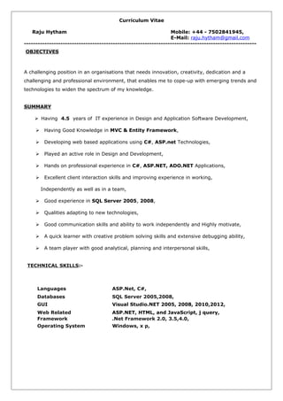 Curriculum Vitae
Raju Hytham Mobile: +44 - 7502841945,
E-Mail: raju.hytham@gmail.com
------------------------------------------------------------------------------------------------------
OBJECTIVES
A challenging position in an organisations that needs innovation, creativity, dedication and a
challenging and professional environment, that enables me to cope-up with emerging trends and
technologies to widen the spectrum of my knowledge.
SUMMARY
 Having 4.5 years of IT experience in Design and Application Software Development,
 Having Good Knowledge in MVC & Entity Framework,
 Developing web based applications using C#, ASP.net Technologies,
 Played an active role in Design and Development,
 Hands on professional experience in C#, ASP.NET, ADO.NET Applications,
 Excellent client interaction skills and improving experience in working,
Independently as well as in a team,
 Good experience in SQL Server 2005, 2008,
 Qualities adapting to new technologies,
 Good communication skills and ability to work independently and Highly motivate,
 A quick learner with creative problem solving skills and extensive debugging ability,
 A team player with good analytical, planning and interpersonal skills,
TECHNICAL SKILLS:-
Languages ASP.Net, C#,
Databases SQL Server 2005,2008,
GUI Visual Studio.NET 2005, 2008, 2010,2012,
Web Related ASP.NET, HTML, and JavaScript, j query,
Framework .Net Framework 2.0, 3.5,4.0,
Operating System Windows, x p,
 
