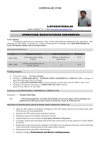CURRICULUM VITAE
A.SIVASAKTHIBALAN
Mobile: 9789097773 E-Mail: siva_sakthi_balan@yahoo.com
Career objective
I would like to endeavors in an environment where I could make significant contribution to the organization while
enhancing my skill further. In the long run, I want to develop myself as an manager. I have multi skill Experience in
terms of Production, Quality and New product launch.
Educational Qualifications
Year Institute/University Degree/Examination Percentage
2004 -2006
Aries polytechnic college
Vadalur.
Diploma in Mechanical
Engineering
82 %
2000 - 2002
Jawahar matriculation Hr sec
school, Neyveli. +2
70 %
Working Summary
• Total years of exp : 10 Years 2months
• Working in MERCEDES-BENZ - DAIMLER INDIA COMMERCIAL VEHICLE LTD as manager in
paint shop from April-2012 to Till date.
• Worked in HYUNDAI MOTOR INDIA as Junior engineer in paint shop from Oct-2008 to April -2012
• Worked as a Production Technician in FORD INDIA (P) LTD., Chennai.
From 30th
Oct 2006 to 14th
July 2008.
Experience in DAIMLER INDIA COMMERCIAL VEHICLE LTD
Designation : Manager (Paint shop).
Role : Paint shop production: Assembly Paint &body rework (cab repair, chassis painting, wax
application) & PDI (spot & dent repair) & Final line, Sealer & PTED process.
Operations & Manufacturing control in Daimler India Commercial Vehicle Ltd:
 Made the SDW (Station Development Workshop) & JES (Job Element Sheet) for all assembly paint repair
rework process and waxing applications.
 Implement the FIFO system in paint shop direct materials.
 Planning & execution of the Quality maintenance activities.
 Implementing the rework procedures for spot repair and interior T/up process.
 To manage, monitor and control Body shop & Paint shop vehicle repair & rework operations in Various Models
& Variant’s.
 Responsible for achieving maximum utilization of the Repair bay and equipment and ensure smooth functioning
of the rework booth, rework processes & PDI accident vehicle clearance.
 Maintaining the paint repair DPU within the target.
 Process In charge of Pretreatment and Electro coating process.
OPERATIONS/MANUFACTURING ENGINEERING
 