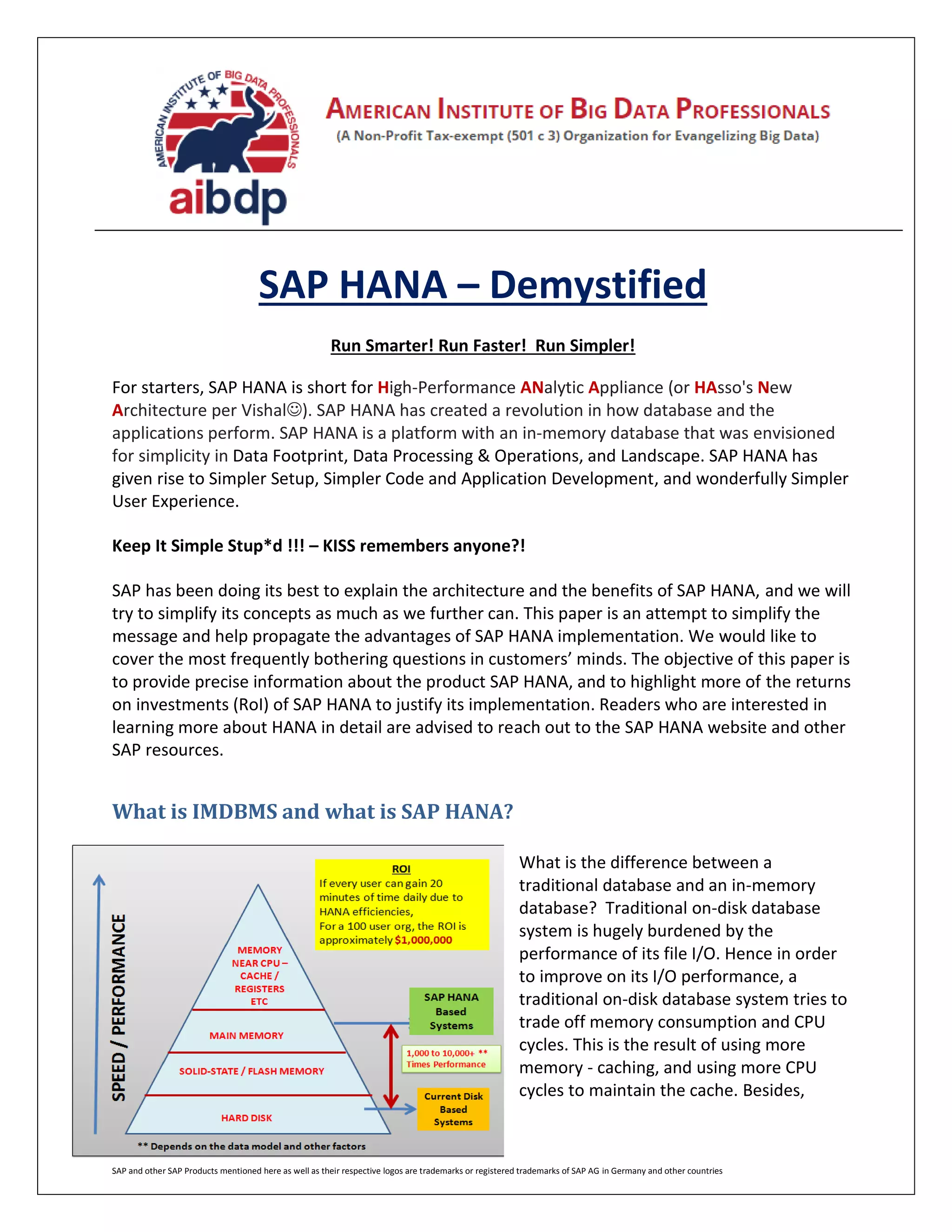SAP and other SAP Products mentioned here as well as their respective logos are trademarks or registered trademarks of SAP AG in Germany and other countries
SAP HANA – Demystified
Run Smarter! Run Faster! Run Simpler!
For starters, SAP HANA is short for High-Performance ANalytic Appliance (or HAsso's New
Architecture per Vishal). SAP HANA has created a revolution in how database and the
applications perform. SAP HANA is a platform with an in-memory database that was envisioned
for simplicity in Data Footprint, Data Processing & Operations, and Landscape. SAP HANA has
given rise to Simpler Setup, Simpler Code and Application Development, and wonderfully Simpler
User Experience.
Keep It Simple Stup*d !!! – KISS remembers anyone?!
SAP has been doing its best to explain the architecture and the benefits of SAP HANA, and we will
try to simplify its concepts as much as we further can. This paper is an attempt to simplify the
message and help propagate the advantages of SAP HANA implementation. We would like to
cover the most frequently bothering questions in customers’ minds. The objective of this paper is
to provide precise information about the product SAP HANA, and to highlight more of the returns
on investments (RoI) of SAP HANA to justify its implementation. Readers who are interested in
learning more about HANA in detail are advised to reach out to the SAP HANA website and other
SAP resources.
What is IMDBMS and what is SAP HANA?
What is the difference between a
traditional database and an in-memory
database? Traditional on-disk database
system is hugely burdened by the
performance of its file I/O. Hence in order
to improve on its I/O performance, a
traditional on-disk database system tries to
trade off memory consumption and CPU
cycles. This is the result of using more
memory - caching, and using more CPU
cycles to maintain the cache. Besides,
 