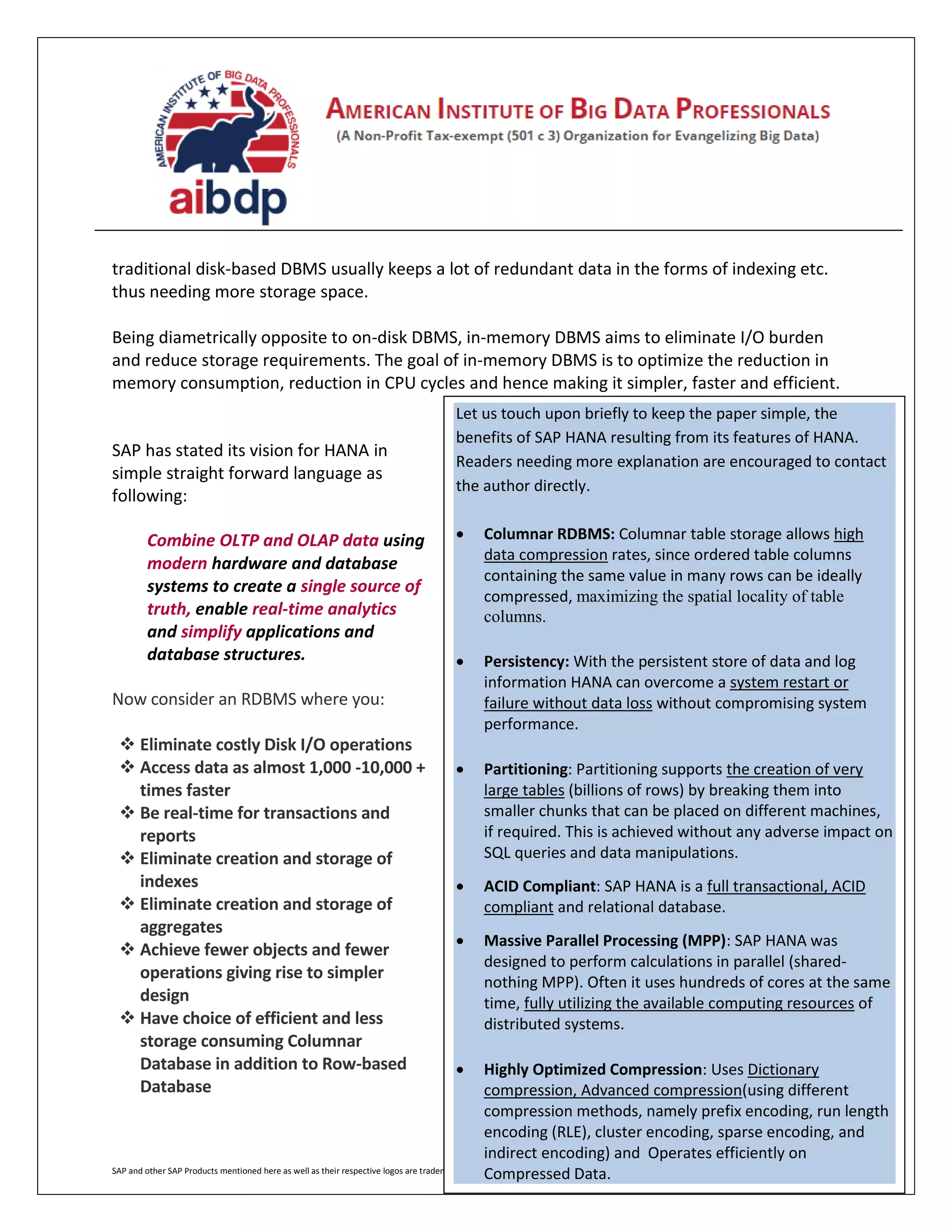 SAP and other SAP Products mentioned here as well as their respective logos are trademarks or registered trademarks of SAP AG in Germany and other countries
traditional disk-based DBMS usually keeps a lot of redundant data in the forms of indexing etc.
thus needing more storage space.
Being diametrically opposite to on-disk DBMS, in-memory DBMS aims to eliminate I/O burden
and reduce storage requirements. The goal of in-memory DBMS is to optimize the reduction in
memory consumption, reduction in CPU cycles and hence making it simpler, faster and efficient.
SAP has stated its vision for HANA in
simple straight forward language as
following:
Combine OLTP and OLAP data using
modern hardware and database
systems to create a single source of
truth, enable real-time analytics
and simplify applications and
database structures.
Now consider an RDBMS where you:
 Eliminate costly Disk I/O operations
 Access data as almost 1,000 -10,000 +
times faster
 Be real-time for transactions and
reports
 Eliminate creation and storage of
indexes
 Eliminate creation and storage of
aggregates
 Achieve fewer objects and fewer
operations giving rise to simpler
design
 Have choice of efficient and less
storage consuming Columnar
Database in addition to Row-based
Database
Let us touch upon briefly to keep the paper simple, the
benefits of SAP HANA resulting from its features of HANA.
Readers needing more explanation are encouraged to contact
the author directly.
 Columnar RDBMS: Columnar table storage allows high
data compression rates, since ordered table columns
containing the same value in many rows can be ideally
compressed, maximizing the spatial locality of table
columns.
 Persistency: With the persistent store of data and log
information HANA can overcome a system restart or
failure without data loss without compromising system
performance.
 Partitioning: Partitioning supports the creation of very
large tables (billions of rows) by breaking them into
smaller chunks that can be placed on different machines,
if required. This is achieved without any adverse impact on
SQL queries and data manipulations.
 ACID Compliant: SAP HANA is a full transactional, ACID
compliant and relational database.
 Massive Parallel Processing (MPP): SAP HANA was
designed to perform calculations in parallel (shared-
nothing MPP). Often it uses hundreds of cores at the same
time, fully utilizing the available computing resources of
distributed systems.
 Highly Optimized Compression: Uses Dictionary
compression, Advanced compression(using different
compression methods, namely prefix encoding, run length
encoding (RLE), cluster encoding, sparse encoding, and
indirect encoding) and Operates efficiently on
Compressed Data.
 