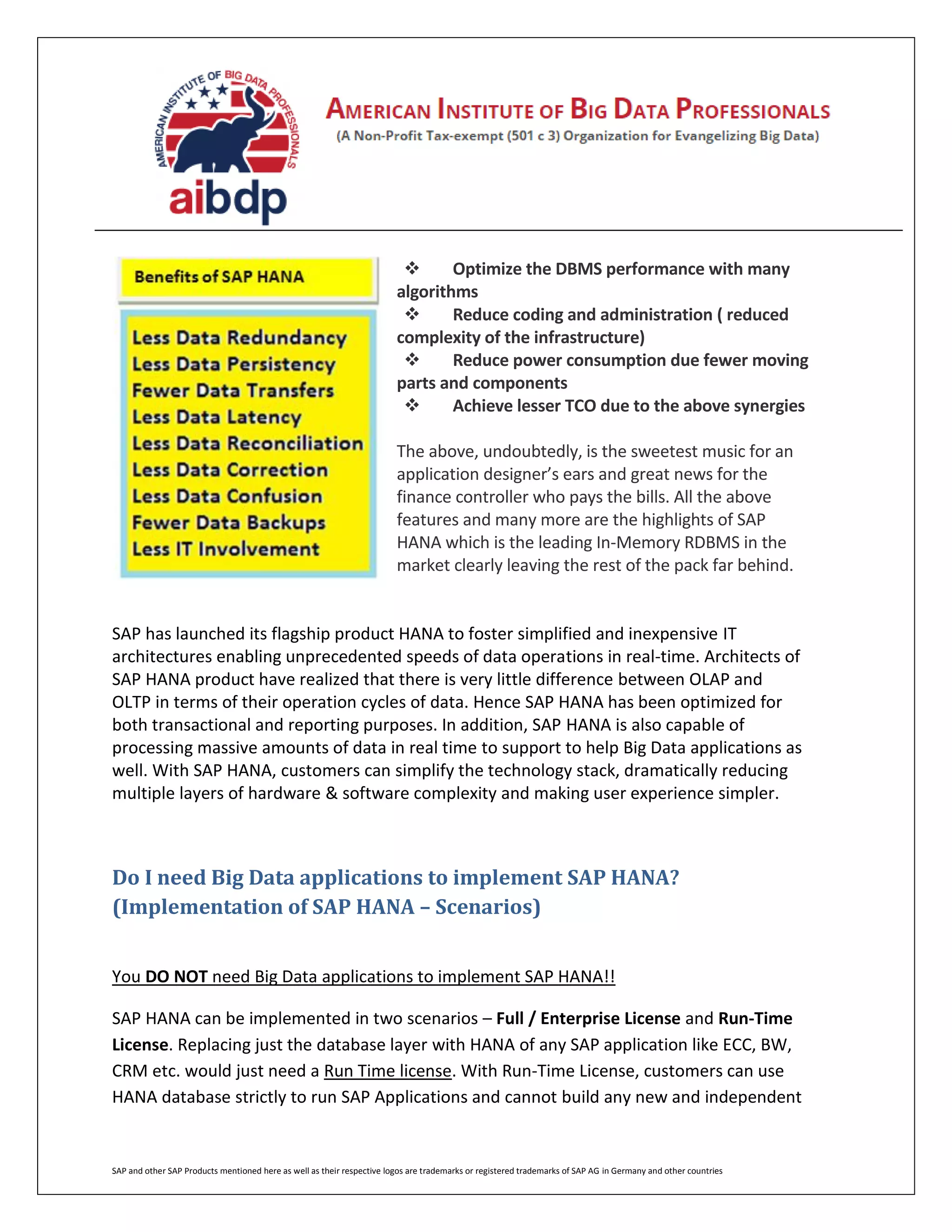 SAP and other SAP Products mentioned here as well as their respective logos are trademarks or registered trademarks of SAP AG in Germany and other countries
 Optimize the DBMS performance with many
algorithms
 Reduce coding and administration ( reduced
complexity of the infrastructure)
 Reduce power consumption due fewer moving
parts and components
 Achieve lesser TCO due to the above synergies
The above, undoubtedly, is the sweetest music for an
application designer’s ears and great news for the
finance controller who pays the bills. All the above
features and many more are the highlights of SAP
HANA which is the leading In-Memory RDBMS in the
market clearly leaving the rest of the pack far behind.
SAP has launched its flagship product HANA to foster simplified and inexpensive IT
architectures enabling unprecedented speeds of data operations in real-time. Architects of
SAP HANA product have realized that there is very little difference between OLAP and
OLTP in terms of their operation cycles of data. Hence SAP HANA has been optimized for
both transactional and reporting purposes. In addition, SAP HANA is also capable of
processing massive amounts of data in real time to support to help Big Data applications as
well. With SAP HANA, customers can simplify the technology stack, dramatically reducing
multiple layers of hardware & software complexity and making user experience simpler.
Do I need Big Data applications to implement SAP HANA?
(Implementation of SAP HANA – Scenarios)
You DO NOT need Big Data applications to implement SAP HANA!!
SAP HANA can be implemented in two scenarios – Full / Enterprise License and Run-Time
License. Replacing just the database layer with HANA of any SAP application like ECC, BW,
CRM etc. would just need a Run Time license. With Run-Time License, customers can use
HANA database strictly to run SAP Applications and cannot build any new and independent
 