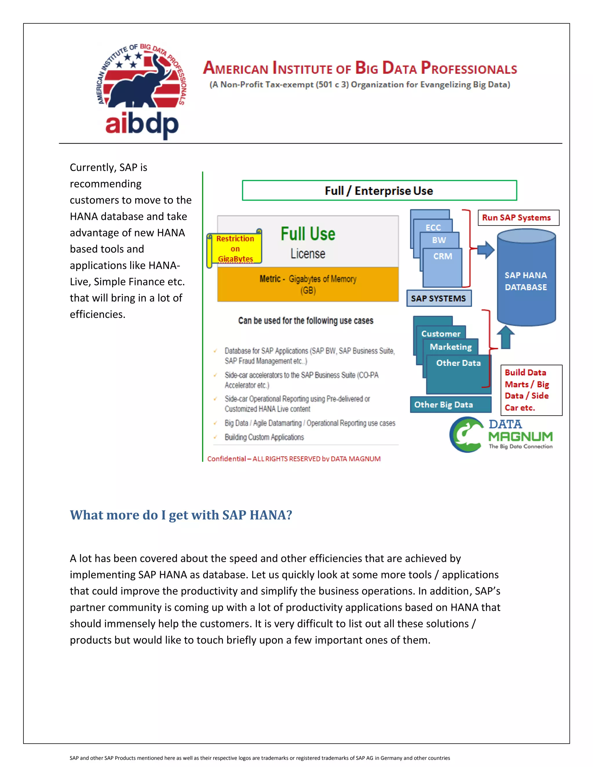 SAP and other SAP Products mentioned here as well as their respective logos are trademarks or registered trademarks of SAP AG in Germany and other countries
Currently, SAP is
recommending
customers to move to the
HANA database and take
advantage of new HANA
based tools and
applications like HANA-
Live, Simple Finance etc.
that will bring in a lot of
efficiencies.
What more do I get with SAP HANA?
A lot has been covered about the speed and other efficiencies that are achieved by
implementing SAP HANA as database. Let us quickly look at some more tools / applications
that could improve the productivity and simplify the business operations. In addition, SAP’s
partner community is coming up with a lot of productivity applications based on HANA that
should immensely help the customers. It is very difficult to list out all these solutions /
products but would like to touch briefly upon a few important ones of them.
 