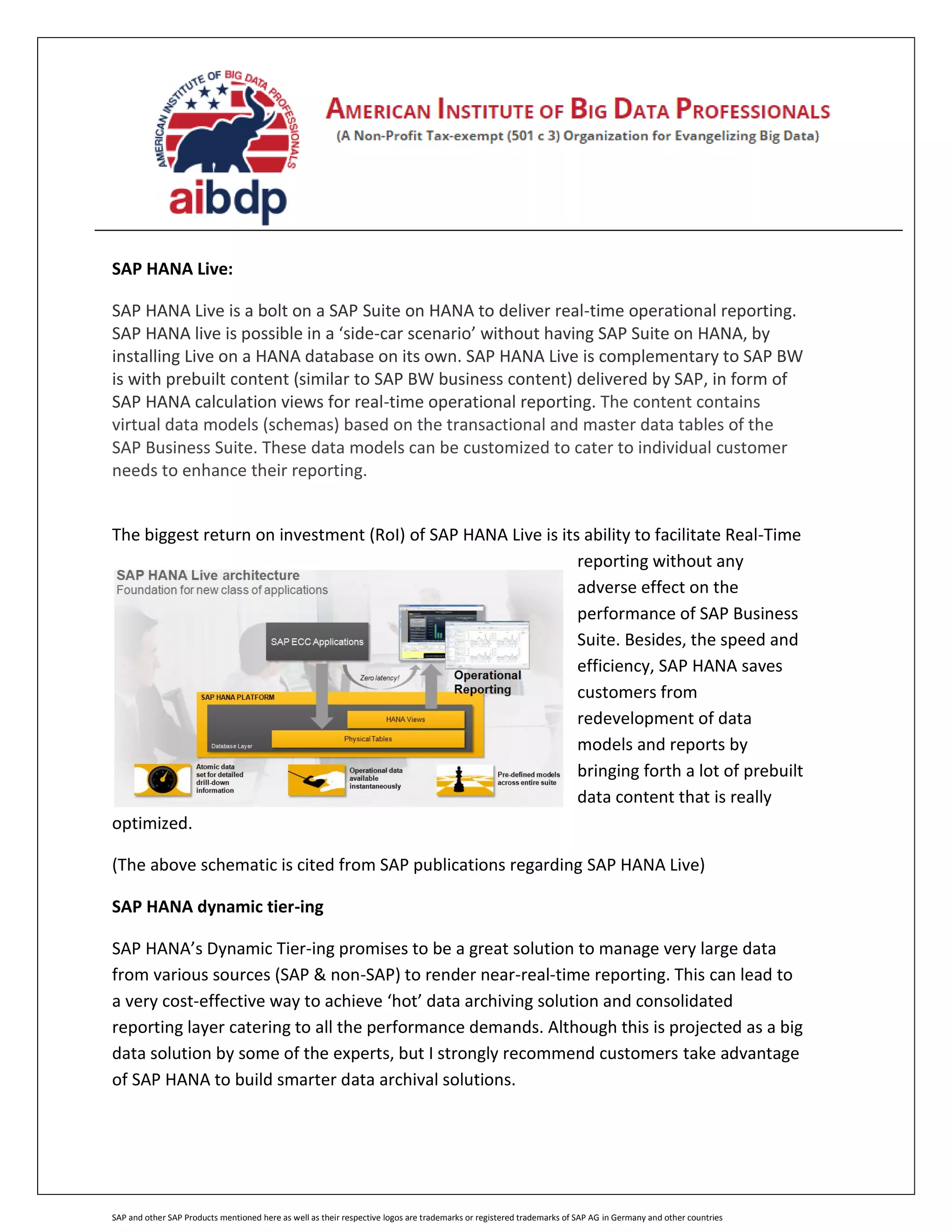 SAP and other SAP Products mentioned here as well as their respective logos are trademarks or registered trademarks of SAP AG in Germany and other countries
SAP HANA Live:
SAP HANA Live is a bolt on a SAP Suite on HANA to deliver real-time operational reporting.
SAP HANA live is possible in a ‘side-car scenario’ without having SAP Suite on HANA, by
installing Live on a HANA database on its own. SAP HANA Live is complementary to SAP BW
is with prebuilt content (similar to SAP BW business content) delivered by SAP, in form of
SAP HANA calculation views for real-time operational reporting. The content contains
virtual data models (schemas) based on the transactional and master data tables of the
SAP Business Suite. These data models can be customized to cater to individual customer
needs to enhance their reporting.
The biggest return on investment (RoI) of SAP HANA Live is its ability to facilitate Real-Time
reporting without any
adverse effect on the
performance of SAP Business
Suite. Besides, the speed and
efficiency, SAP HANA saves
customers from
redevelopment of data
models and reports by
bringing forth a lot of prebuilt
data content that is really
optimized.
(The above schematic is cited from SAP publications regarding SAP HANA Live)
SAP HANA dynamic tier-ing
SAP HANA’s Dynamic Tier-ing promises to be a great solution to manage very large data
from various sources (SAP & non-SAP) to render near-real-time reporting. This can lead to
a very cost-effective way to achieve ‘hot’ data archiving solution and consolidated
reporting layer catering to all the performance demands. Although this is projected as a big
data solution by some of the experts, but I strongly recommend customers take advantage
of SAP HANA to build smarter data archival solutions.
 