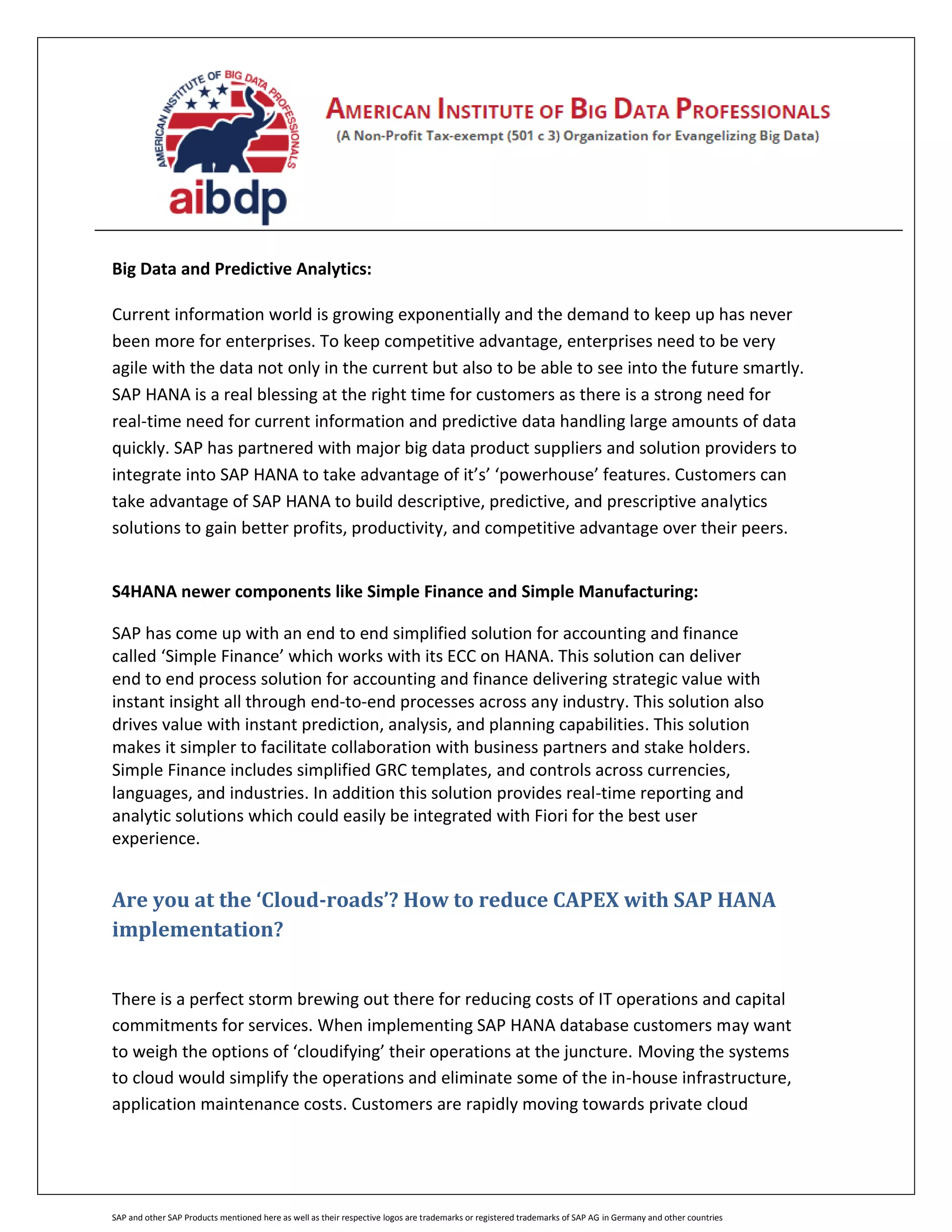 SAP and other SAP Products mentioned here as well as their respective logos are trademarks or registered trademarks of SAP AG in Germany and other countries
Big Data and Predictive Analytics:
Current information world is growing exponentially and the demand to keep up has never
been more for enterprises. To keep competitive advantage, enterprises need to be very
agile with the data not only in the current but also to be able to see into the future smartly.
SAP HANA is a real blessing at the right time for customers as there is a strong need for
real-time need for current information and predictive data handling large amounts of data
quickly. SAP has partnered with major big data product suppliers and solution providers to
integrate into SAP HANA to take advantage of it’s’ ‘powerhouse’ features. Customers can
take advantage of SAP HANA to build descriptive, predictive, and prescriptive analytics
solutions to gain better profits, productivity, and competitive advantage over their peers.
S4HANA newer components like Simple Finance and Simple Manufacturing:
SAP has come up with an end to end simplified solution for accounting and finance
called ‘Simple Finance’ which works with its ECC on HANA. This solution can deliver
end to end process solution for accounting and finance delivering strategic value with
instant insight all through end-to-end processes across any industry. This solution also
drives value with instant prediction, analysis, and planning capabilities. This solution
makes it simpler to facilitate collaboration with business partners and stake holders.
Simple Finance includes simplified GRC templates, and controls across currencies,
languages, and industries. In addition this solution provides real-time reporting and
analytic solutions which could easily be integrated with Fiori for the best user
experience.
Are you at the ‘Cloud-roads’? How to reduce CAPEX with SAP HANA
implementation?
There is a perfect storm brewing out there for reducing costs of IT operations and capital
commitments for services. When implementing SAP HANA database customers may want
to weigh the options of ‘cloudifying’ their operations at the juncture. Moving the systems
to cloud would simplify the operations and eliminate some of the in-house infrastructure,
application maintenance costs. Customers are rapidly moving towards private cloud
 