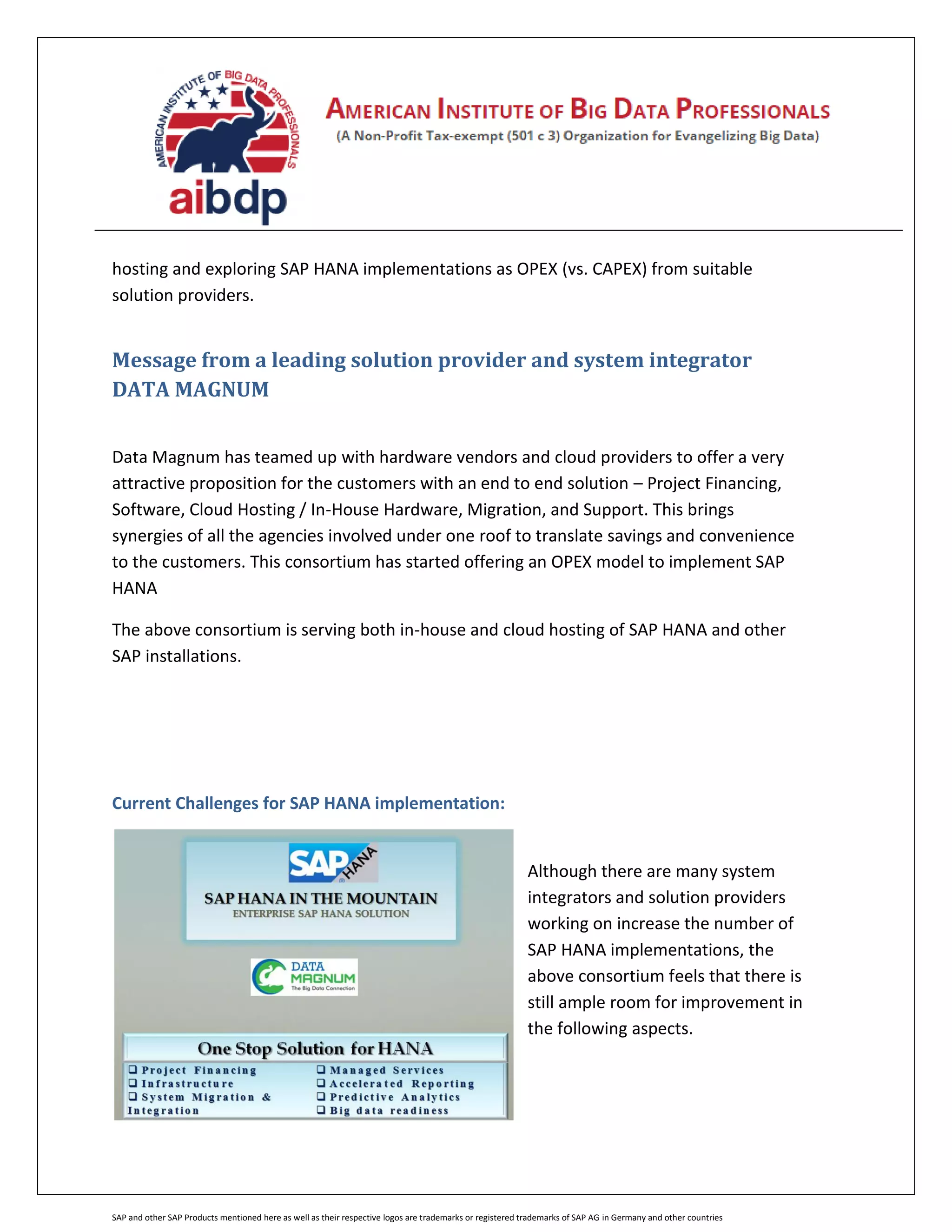 SAP and other SAP Products mentioned here as well as their respective logos are trademarks or registered trademarks of SAP AG in Germany and other countries
hosting and exploring SAP HANA implementations as OPEX (vs. CAPEX) from suitable
solution providers.
Message from a leading solution provider and system integrator
DATA MAGNUM
Data Magnum has teamed up with hardware vendors and cloud providers to offer a very
attractive proposition for the customers with an end to end solution – Project Financing,
Software, Cloud Hosting / In-House Hardware, Migration, and Support. This brings
synergies of all the agencies involved under one roof to translate savings and convenience
to the customers. This consortium has started offering an OPEX model to implement SAP
HANA
The above consortium is serving both in-house and cloud hosting of SAP HANA and other
SAP installations.
Current Challenges for SAP HANA implementation:
Although there are many system
integrators and solution providers
working on increase the number of
SAP HANA implementations, the
above consortium feels that there is
still ample room for improvement in
the following aspects.
 