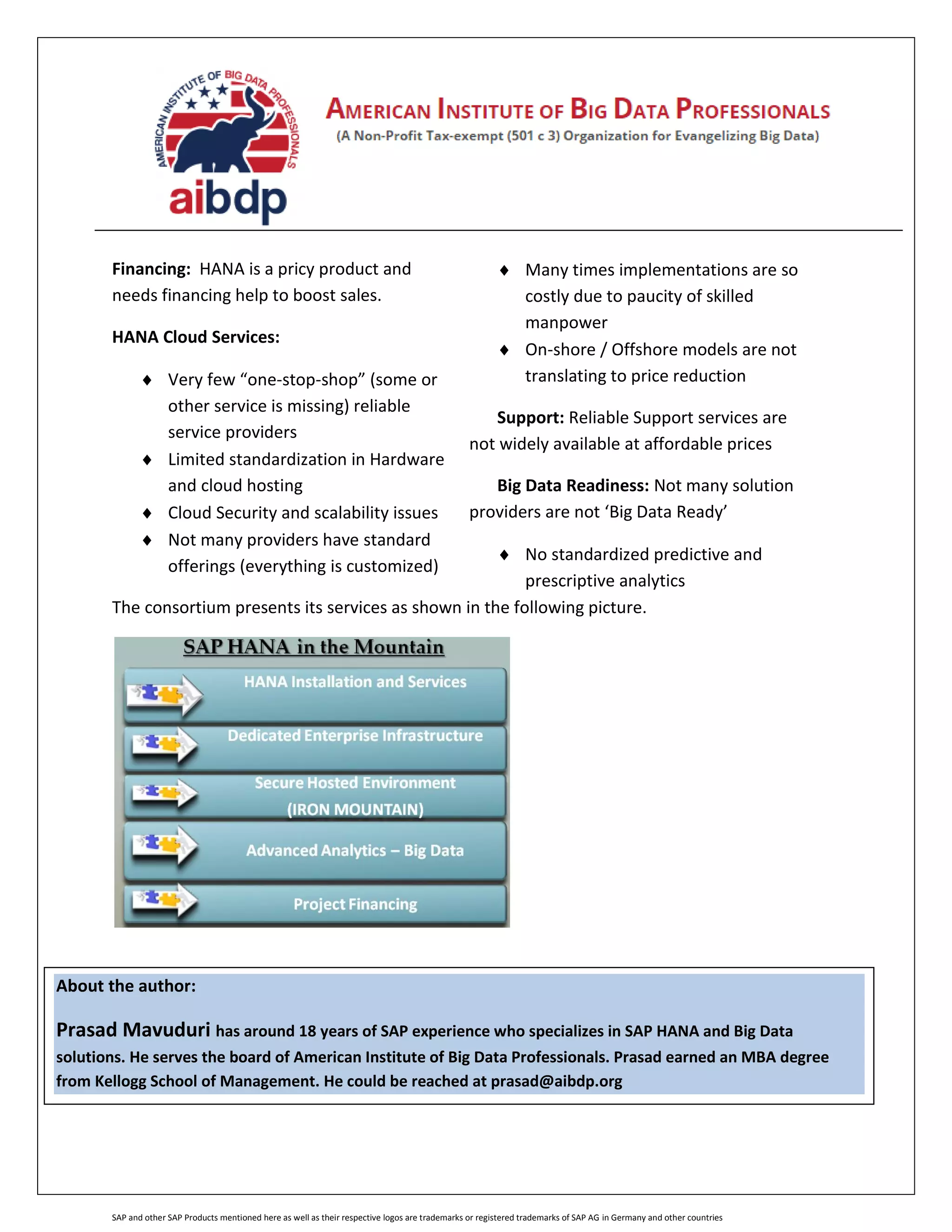 SAP and other SAP Products mentioned here as well as their respective logos are trademarks or registered trademarks of SAP AG in Germany and other countries
Financing: HANA is a pricy product and
needs financing help to boost sales.
HANA Cloud Services:
 Very few “one-stop-shop” (some or
other service is missing) reliable
service providers
 Limited standardization in Hardware
and cloud hosting
 Cloud Security and scalability issues
 Not many providers have standard
offerings (everything is customized)
 Many times implementations are so
costly due to paucity of skilled
manpower
 On-shore / Offshore models are not
translating to price reduction
Support: Reliable Support services are
not widely available at affordable prices
Big Data Readiness: Not many solution
providers are not ‘Big Data Ready’
 No standardized predictive and
prescriptive analytics
The consortium presents its services as shown in the following picture.
About the author:
Prasad Mavuduri has around 18 years of SAP experience who specializes in SAP HANA and Big Data
solutions. He serves the board of American Institute of Big Data Professionals. Prasad earned an MBA degree
from Kellogg School of Management. He could be reached at prasad@aibdp.org
 