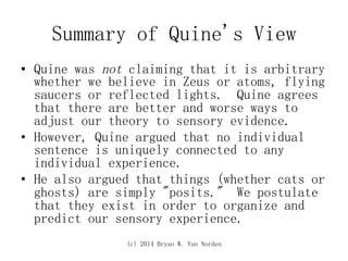 (c) 2014 Bryan W. Van Norden
Summary of Quine's View
•  Quine was not claiming that it is arbitrary
whether we believe in Zeus or atoms, flying
saucers or reflected lights. Quine agrees
that there are better and worse ways to
adjust our theory to sensory evidence.
•  However, Quine argued that no individual
sentence is uniquely connected to any
individual experience.
•  He also argued that things (whether cats or
ghosts) are simply "posits." We postulate
that they exist in order to organize and
predict our sensory experience.
 