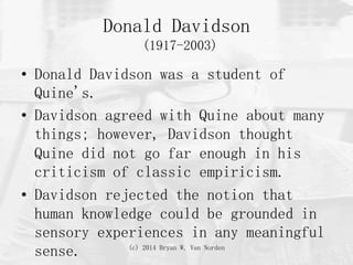 (c) 2014 Bryan W. Van Norden
Donald Davidson
(1917-2003)
•  Donald Davidson was a student of
Quine's.
•  Davidson agreed with Quine about many
things; however, Davidson thought
Quine did not go far enough in his
criticism of classic empiricism.
•  Davidson rejected the notion that
human knowledge could be grounded in
sensory experiences in any meaningful
sense.
 