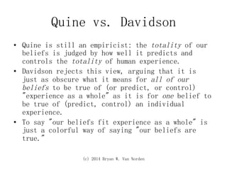 (c) 2014 Bryan W. Van Norden
Quine vs. Davidson
•  Quine is still an empiricist: the totality of our
beliefs is judged by how well it predicts and
controls the totality of human experience.
•  Davidson rejects this view, arguing that it is
just as obscure what it means for all of our
beliefs to be true of (or predict, or control)
"experience as a whole" as it is for one belief to
be true of (predict, control) an individual
experience.
•  To say "our beliefs fit experience as a whole" is
just a colorful way of saying "our beliefs are
true."
 
