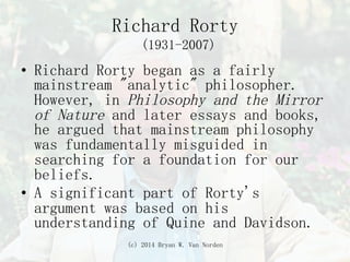 (c) 2014 Bryan W. Van Norden
Richard Rorty
(1931-2007)
•  Richard Rorty began as a fairly
mainstream "analytic" philosopher.
However, in Philosophy and the Mirror
of Nature and later essays and books,
he argued that mainstream philosophy
was fundamentally misguided in
searching for a foundation for our
beliefs.
•  A significant part of Rorty's
argument was based on his
understanding of Quine and Davidson.
 