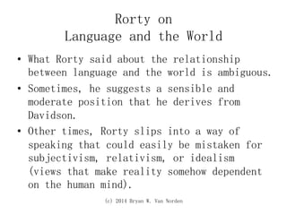 (c) 2014 Bryan W. Van Norden
Rorty on
Language and the World
•  What Rorty said about the relationship
between language and the world is ambiguous.
•  Sometimes, he suggests a sensible and
moderate position that he derives from
Davidson.
•  Other times, Rorty slips into a way of
speaking that could easily be mistaken for
subjectivism, relativism, or idealism
(views that make reality somehow dependent
on the human mind).
 