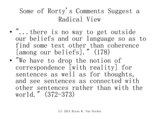 (c) 2014 Bryan W. Van Norden
Some of Rorty's Comments Suggest a
Radical View
•  "...there is no way to get outside
our beliefs and our language so as to
find some test other than coherence
[among our beliefs]." (178)
•  "We have to drop the notion of
correspondence [with reality] for
sentences as well as for thoughts,
and see sentences as connected with
other sentences rather than with the
world." (372-373)
 