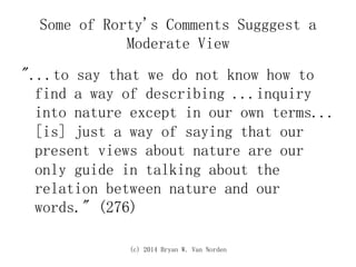 (c) 2014 Bryan W. Van Norden
Some of Rorty's Comments Sugggest a
Moderate View
"...to say that we do not know how to
find a way of describing ...inquiry
into nature except in our own terms...
[is] just a way of saying that our
present views about nature are our
only guide in talking about the
relation between nature and our
words." (276)
 