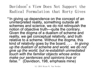 (c) 2014 Bryan W. Van Norden
Davidson's View Does Not Support the
Radical Formulation that Rorty Gives
“In giving up dependence on the concept of an
uninterpreted reality, something outside all
schemes and science, we do not relinquish the
notion of objective truth—quite the contrary.
Given the dogma of a dualism of scheme and
reality, we get conceptual relativity, and truth
relative to a scheme. Without the dogma, this
kind of relativity goes by the board. ... In giving
up the dualism of scheme and world, we do not
give up the world, but re-establish unmediated
touch with the familiar objects whose antics
make our sentences and opinions true or
false.” (Davidson, 198, emphasis mine)
 