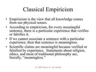 (c) 2014 Bryan W. Van Norden
Classical Empiricism
•  Empiricism is the view that all knowledge comes
from our physical senses.
•  According to empiricism, for every meaningful
sentence, there is a particular experience that verifies
or falsifies it.
•  If we cannot associate a sentence with a particular
experience, then that sentence is meaningless.
•  Scientific claims are meaningful because verified or
falsified by experience. Statements about religion,
ethics, and most of traditional philosophy are,
literally, “meaningless.”
 