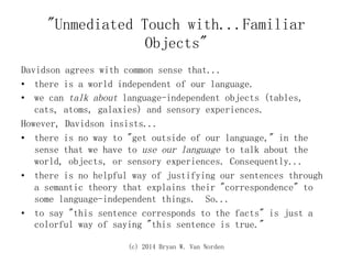 (c) 2014 Bryan W. Van Norden
"Unmediated Touch with...Familiar
Objects"
Davidson agrees with common sense that...
•  there is a world independent of our language.
•  we can talk about language-independent objects (tables,
cats, atoms, galaxies) and sensory experiences.
However, Davidson insists...
•  there is no way to "get outside of our language," in the
sense that we have to use our language to talk about the
world, objects, or sensory experiences. Consequently...
•  there is no helpful way of justifying our sentences through
a semantic theory that explains their "correspondence" to
some language-independent things. So...
•  to say "this sentence corresponds to the facts" is just a
colorful way of saying "this sentence is true."
 