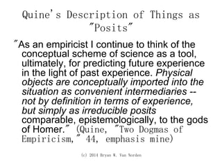 (c) 2014 Bryan W. Van Norden
Quine's Description of Things as
"Posits"
"As an empiricist I continue to think of the
conceptual scheme of science as a tool,
ultimately, for predicting future experience
in the light of past experience. Physical
objects are conceptually imported into the
situation as convenient intermediaries --
not by definition in terms of experience,
but simply as irreducible posits
comparable, epistemologically, to the gods
of Homer." (Quine, "Two Dogmas of
Empiricism," 44, emphasis mine)
 