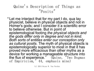 (c) 2014 Bryan W. Van Norden
Quine's Description of Things as
"Posits"
“Let me interject that for my part I do, qua lay
physicist, believe in physical objects and not in
Homer's gods; and I consider it a scientific error
to believe otherwise. But in point of
epistemological footing the physical objects and
the gods differ only in degree and not in kind.
Both sorts of entities enter our conception only
as cultural posits. The myth of physical objects is
epistemologically superior to most in that it has
proved more efficacious than other myths as a
device for working a manageable structure into
the flux of experience." (Quine, "Two Dogmas
of Empiricism," 44, emphasis mine)
 