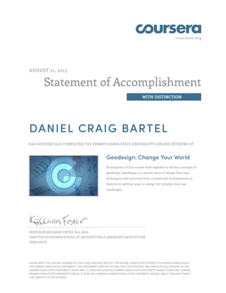 coursera.org
Statement of Accomplishment
WITH DISTINCTION
AUGUST 21, 2015
DANIEL CRAIG BARTEL
HAS SUCCESSFULLY COMPLETED THE PENNSYLVANIA STATE UNIVERSITY'S ONLINE OFFERING OF
Geodesign: Change Your World
Participants of this course were exposed to the key concepts of
geodesign. Geodesign is a proven form of design that uses
techniques and practices from a multitude of professions to
determine optimal ways to design for complex land use
challenges.
PROFESSOR KELLEANN FOSTER, RLA, ASLA
DIRECTOR, STUCKEMAN SCHOOL OF ARCHITECTURE & LANDSCAPE ARCHITECTURE
PENN STATE
PLEASE NOTE: THE ONLINE OFFERING OF THIS CLASS DOES NOT REFLECT THE ENTIRE CURRICULUM OFFERED TO STUDENTS ENROLLED AT
THE PENNSYLVANIA STATE UNIVERSITY. THIS STATEMENT DOES NOT AFFIRM THAT THIS STUDENT WAS ENROLLED AS A STUDENT AT THE
PENNSYLVANIA STATE UNIVERSITY IN ANY WAY. IT DOES NOT CONFER A PENNSYLVANIA STATE UNIVERSITY GRADE; IT DOES NOT CONFER
PENNSYLVANIA STATE UNIVERSITY CREDIT; IT DOES NOT CONFER A PENNSYLVANIA STATE UNIVERSITY DEGREE; AND IT DOES NOT VERIFY
THE IDENTITY OF THE STUDENT.
 
