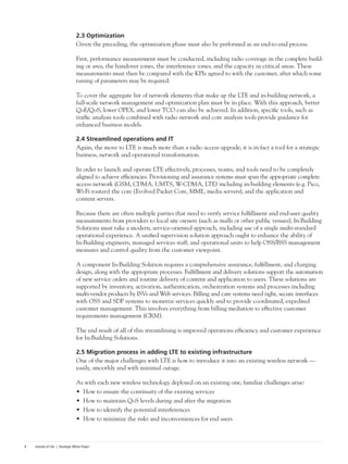 Islands of Life | Strategic White Paper8
2.3 Optimization
Given the preceding, the optimization phase must also be performed as an end-to-end process.
First, performance measurement must be conducted, including radio coverage in the complete build-
ing or area, the handover zones, the interference zones, and the capacity in critical areas. These
measurements must then be compared with the KPIs agreed to with the customer, after which some
tuning of parameters may be required.
To cover the aggregate list of network elements that make up the LTE and in-building network, a
full-scale network management and optimization plan must be in place. With this approach, better
QoE/QoS, lower OPEX, and lower TCO can also be achieved. In addition, specific tools, such as
traffic analysis tools combined with radio network and core analysis tools provide guidance for
enhanced business models.
2.4 Streamlined operations and IT
Again, the move to LTE is much more than a radio access upgrade; it is in fact a tool for a strategic
business, network and operational transformation.
In order to launch and operate LTE effectively, processes, teams, and tools need to be completely
aligned to achieve efficiencies. Provisioning and assurance systems must span the appropriate complete
access network (GSM, CDMA, UMTS, W-CDMA, LTE) including in-building elements (e.g. Pico,
Wi-Fi routers) the core (Evolved Packet Core, MME, media servers), and the application and
content servers.
Because there are often multiple parties that need to verify service fulfillment and end-user quality
measurements from providers to local site owners (such as malls or other public venues), In-Building
Solutions must take a modern, service-oriented approach, including use of a single multi-standard
operational experience. A unified supervision solution approach ought to enhance the ability of
In-Building engineers, managed services staff, and operational units to help OSS/BSS management
measures and control quality from the customer viewpoint.
A component In-Building Solution requires a comprehensive assurance, fulfillment, and charging
design, along with the appropriate processes. Fulfillment and delivery solutions support the automation
of new service orders and routine delivery of content and application to users. These solutions are
supported by inventory, activation, authentication, orchestration systems and processes including
multi-vendor products by ISVs and Web services. Billing and care systems need tight, secure interfaces
with OSS and SDP systems to monetize services quickly and to provide coordinated, expedited
customer management. This involves everything from billing mediation to effective customer
requirements management (CRM).
The end result of all of this streamlining is improved operations efficiency and customer experience
for In-Building Solutions.
2.5 Migration process in adding LTE to existing infrastructure
One of the major challenges with LTE is how to introduce it into an existing wireless network —
easily, smoothly and with minimal outage.
As with each new wireless technology deployed on an existing one, familiar challenges arise:
•	 How to ensure the continuity of the existing services
•	 How to maintain QoS levels during and after the migration
•	 How to identify the potential interferences
•	 How to minimize the risks and inconveniences for end users
 