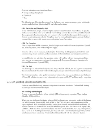 Islands of Life | Strategic White Paper 9
A typical migration comprises three phases:
•	 Design and capability built
•	 Execution
•	 Tests
The following are abbreviated versions of the challenges and requirements associated with imple-
menting an In-Building Solution for LTE and other technologies.
2.5.1 The Design and Capability Built
In line with the new design, a transition plan and associated transition process based on specific
methods of procedures have to be defined. This will help identify the areas which will be affected,
the equipment to be dismantled, the new elements to be installed and configured, the sequence of
element re-activation, and so forth. This phase must be prepared in taking into account the final
customer-/site owner-specific requirements and critical area of attention.
2.5.2 The Execution
Prior to any rollout of LTE equipment, detailed preparation work will have to be executed for each
site, including survey, civil works and power supply.
Then the rollout can be executed, including the dismantling of old equipment, installation and
commissioning of new hardware, and coordination of the installation and integration activities.
In parallel to the site activities, the operation center will load the relevant parameters and data
bases into the new equipment, activate the new network elements and integrate them into the
Network Management System (NMS).
2.5.3 The Tests
The final step is to perform the acceptance not only of the LTE network, but also to prove to and ensure
the customer that all the other wireless technologies deployed retain the same levels of performance.
The best way to make a radio quality comparison between the previous installation and the future
LTE-capable solution is to perform a voice, video telephony, mobile TV and data quality campaign.
3. LTE In-Building solution components
There are several In-Building Solution components that merit discussion. These include feeding
technologies and antenna technologies.
3.1 Feeding technologies
A range of access technologies in line with the LTE architecture are emerging. These include
eNodeBs, RRH, and Pico.
When selecting feeding technologies, reducing TCO and protecting investment are key. Calculations
can help determine if existing RF, such as SDE or R-COM, and other site equipment should be
kept or replaced. With newer radio modules having more upgrade and multi-band capabilities, full
analysis is needed to determine the most cost-effective option. Also, the variations in legacy GSM,
UTMS, CDMA and other access technologies may have ramifications for providing coverage to 3G
and LTE. In an In-Building environment, the Pico cells have a historically strong position, as they
have been used most commonly. Spectrum flexibility and needs will also influence choices.
 