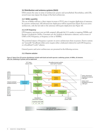 Islands of Life | Strategic White Paper10
3.2 Distribution and antenna systems (DAS)
DASs remain the same in terms of architecture: passive and active/hybrid. Nevertheless, with LTE,
several issues may impact the design of the final architecture.
3.2.1 MiMo capability
The use of MiMo will have a direct impact in terms of TCO, since it requires duplication of antennas.
In a passive architecture, full infrastructure duplication will be required (see Figure 9); in an active
architecture, only the last mile to the antennas will require duplication (see Figure 10).
3.2.2 LTE frequency
LTE frequency spectrum is not yet fully assigned, although the U.S. market is targeting 700Mhz and
Europe is looking for 2.6Ghz. Customers are also looking at alternative solutions, such as reuse of
GSM or DCS frequency, or frequency as low as 500Mhz.
The potential impact of frequency is greater on active architectures than on passive. Passive systems
are “naturally” broadband, while active require either a dedicated solution for each LTE frequency,
or a broadband “costly” solution.
General passive and active architectures are presented in the following sections.
3.2.3 Passive solution
Figure 9. Typical Siso LTE passive distributions include multi-band and multi-operator combining systems. In MiMo, all elements
after the combining of systems will be duplicated.
BTS 1
BTS 2/
NodeB
3-band combiner
(GSM/DCS/UMTS)
Broadband
directional coupler
1/2” ﬂexible
coaxial cable
Indoor directional
broadband antenna
6 dBi gain
Indoor omni
broadband antenna
2 dBi gain
Broadband power splitter
equal split of signals
Low cost solution
Convenient for multi-operator and multiband system
1/2” foam
coaxial cable
Coupling value (dB)
3 6 10 15
Combiner/
triplexer
Directional
coupler
Power
splitter
Directional
coupler
Directional
coupler
Directional
coupler
Power
splitter
Power
splitter
Directional
coupler
Directional
coupler
 