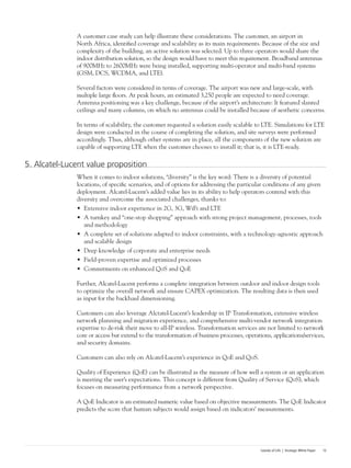 Islands of Life | Strategic White Paper 13
A customer case study can help illustrate these considerations. The customer, an airport in
North Africa, identified coverage and scalability as its main requirements. Because of the size and
complexity of the building, an active solution was selected. Up to three operators would share the
indoor distribution solution, so the design would have to meet this requirement. Broadband antennas
of 900MHz to 2600MHz were being installed, supporting multi-operator and multi-band systems
(GSM, DCS, WCDMA, and LTE).
Several factors were considered in terms of coverage. The airport was new and large-scale, with
multiple large floors. At peak hours, an estimated 3,250 people are expected to need coverage.
Antenna positioning was a key challenge, because of the airport’s architecture: It featured slanted
ceilings and many columns, on which no antennas could be installed because of aesthetic concerns.
In terms of scalability, the customer requested a solution easily scalable to LTE. Simulations for LTE
design were conducted in the course of completing the solution, and site surveys were performed
accordingly. Thus, although other systems are in place, all the components of the new solution are
capable of supporting LTE when the customer chooses to install it; that is, it is LTE-ready.
5. Alcatel-Lucent value proposition
When it comes to indoor solutions, “diversity” is the key word: There is a diversity of potential
locations, of specific scenarios, and of options for addressing the particular conditions of any given
deployment. Alcatel-Lucent’s added value lies in its ability to help operators contend with this
diversity and overcome the associated challenges, thanks to:
•	 Extensive indoor experience in 2G, 3G, WiFi and LTE
•	 A turnkey and “one-stop shopping” approach with strong project management, processes, tools
and methodology
•	 A complete set of solutions adapted to indoor constraints, with a technology-agnostic approach
and scalable design
•	 Deep knowledge of corporate and enterprise needs
•	 Field-proven expertise and optimized processes
•	 Commitments on enhanced QoS and QoE
Further, Alcatel-Lucent performs a complete integration between outdoor and indoor design tools
to optimize the overall network and ensure CAPEX optimization. The resulting data is then used
as input for the backhaul dimensioning.
Customers can also leverage Alctatel-Lucent’s leadership in IP Transformation, extensive wireless
network planning and migration experience, and comprehensive multi-vendor network integration
expertise to de-risk their move to all-IP wireless. Transformation services are not limited to network
core or access but extend to the transformation of business processes, operations, applications/services,
and security domains.
Customers can also rely on Alcatel-Lucent’s experience in QoE and QoS.
Quality of Experience (QoE) can be illustrated as the measure of how well a system or an application
is meeting the user’s expectations. This concept is different from Quality of Service (QoS), which
focuses on measuring performance from a network perspective.
A QoE Indicator is an estimated numeric value based on objective measurements. The QoE Indicator
predicts the score that human subjects would assign based on indicators’ measurements.
 